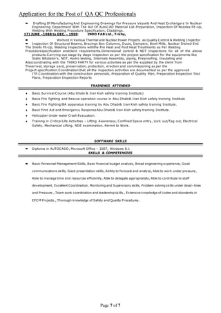 Application for the Post of QA QC Professionals
Page 7 of 7
 Drafting Of Manufacturing And Engineering Drawings For Pressure Vessels And Heat Exchangers In Nuclear
Engineering Department With The Aid Of AutoCAD Material List Preparation, Inspection Of Nozzles Fit-Up,
Welding With Welding Procedure Specification, Claddings.
17) JUNE –1988 to DEC. – 1990: INDO FAB Ltd., Trichy,
 Worked in Various Thermal and Nuclear Power Projects as Quality Control & Welding Inspector
 Inspection Of Structural Beams, Bracings Box Columns, Ducts, Dampers, Bowl Mills, Nuclear Dished End
The Shells Fit-Up, Welding Inspections withthe Pre Heat and Post Heat Treatments as Per Welding
Procedurespecification andclient requirements.Dimensional control & NDT Inspections for all of the above
products.Carrying out stage by stage Inspection as per the project specification for the equipments like
Static &Rotator’s, NDT, Hydro testing, Internals Assembly, piping, Fireproofing, Insulating and
Alsocoordinating with the THIRD PARTY for various activities as per the supplied by the client from
Thearrival, storage yard, preservation, protection, erection and commissioning as per the
Project specification.Coordination that all the inspection activities are documented as per the approved
ITP.Coordination with the construction personals, Preparation of Quality Plan, Preparation Inspection Test
Plans, Preparation Inspection Reports
TRAININGS ATTENDED
 Basic Survival Course (Abu Dhabi & Iran Kish safety training Institute)
 Basis Fire fighting and Rescue operation course in Abu Dhabi& Iran Kish safety training Institute
 Basic Fire Fighting/BA apparatus training by Abu Dhabi& Iran Kish safety training Institute.
 Basic First Aid and Emergency ResponseAbu Dhabi& Iran Kish safety training Institute.
 Helicopter Under water Crash Evacuation.
 Training in Critical Life Activities – Lifting Awareness, Confined Space entry, Lock out/Tag out, Electrical
Safety, Mechanical Lifting, NDE examination, Permit to Work.
SOFTWARE SKILLS
 Diploma in AUTOCADD, Microsoft Office – 2007, Windows 8.1
SKILLS & COMPETENCIES
 Basic Personnel Management Skills, Basic financial budget analysis, Broad engineering experience, Good
communications skills, Good presentation skills, Ability to forecast and analyze, Able to work under pressure,
Able to manage time and resources efficiently, Able to delegate appropriately, Able to contribute to staff
development, Excellent Coordination, Monitoring and Supervisory skills, Problem solving skills under dead- lines
and Pressure., Team work coordination and leadership skills., Extensive knowledge of codes and standards in
EPCM Projects., Thorough knowledge of Safety and Quality Procedures.
 