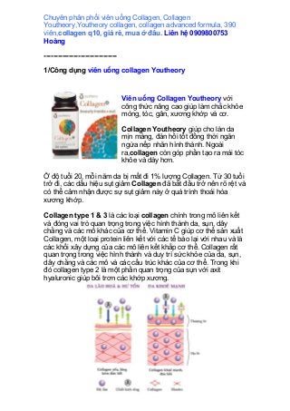Chuyên phân phối viên uống Collagen, Collagen
Youtheory,Youtheory collagen, collagen advanced formula, 390
viên,collagen q10, giá rẻ, mua ở đâu. Liên hệ 0909800753
Hoàng
--------------------------------
1/Công dụng viên uống collagen Youtheory
Viên uống Collagen Youtheory với
công thức nâng cao giúp làm chắc khỏe
móng, tóc, gân, xương khớp và cơ.
Collagen Youtheory giúp cho làn da
mịn màng, đàn hồi tốt đồng thời ngăn
ngừa nếp nhăn hình thành. Ngoài
ra,collagen còn góp phần tạo ra mái tóc
khỏe và dày hơn.
Ở độ tuổi 20, mỗi năm da bị mất đi 1% lượng Collagen. Từ 30 tuổi
trở đi, các dấu hiệu sụt giảm Collagen đã bắt đầu trở nên rõ rệt và
có thể cảm nhận được sự sụt giảm này ở quá trình thoái hóa
xương khớp.
Collagen type 1 & 3 là các loại collagen chính trong mô liên kết
và đóng vai trò quan trọng trong việc hình thành da, sụn, dây
chằng và các mô khác của cơ thể. Vitamin C giúp cơ thể sản xuất
Collagen, một loại protein liên kết với các tế bào lại với nhau và là
các khối xây dựng của các mô liên kết khắp cơ thể. Collagen rất
quan trọng trong việc hình thành và duy trì sức khỏe của da, sụn,
dây chằng và các mô và các cấu trúc khác của cơ thể. Trong khi
đó collagen type 2 là một phần quan trọng của sụn với axit
hyaluronic giúp bôi trơn các khớp xương.
 