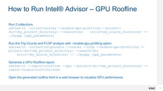 17
How to Run Intel® Advisor – GPU Roofline
Run 2 collections
advixe-cl –collect=survey --enable-gpu-profiling --project-
dir=<my_project_directory> --search-dir src:r=<my_source_directory> --
./myapp [app_parameters]
Run the Trip Counts and FLOP analysis with --enable-gpu-profiling option:
advixe-cl –collect=tripcounts --stacks --flop --enable-gpu-profiling --
project-dir=<my_project_directory> --search-dir
src:r=<my_source_directory> -- ./myapp [app_parameters]
Generate a GPU Roofline report:
advixe-cl --report=roofline --gpu --project-dir=<my_project_directory> --
report-output=roofline.html
Open the generated roofline.html in a web browser to visualize GPU performance.
 