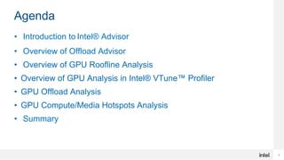2
Agenda
• Introduction to Intel® Advisor
• Overview of Offload Advisor
• Overview of GPU Roofline Analysis
• Overview of GPU Analysis in Intel® VTune™ Profiler
• GPU Offload Analysis
• GPU Compute/Media Hotspots Analysis
• Summary
 