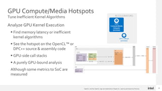 22
GPU Compute/Media Hotspots
Tune Inefficient Kernel Algorithms
Analyze GPU Kernel Execution
 Find memory latency or inefficient
kernel algorithms
 See the hotspot on the OpenCL™ or
DPC++ source & assembly code
 GPU-side call stacks
 A purely GPU-bound analysis
Although some metrics to SoC are
measured
22
OpenCL and the OpenCL logo are trademarks of Apple Inc. used by permission by Khronos
 