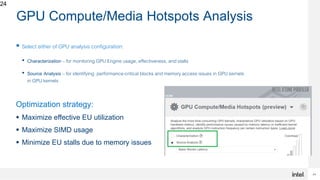 24
24
GPU Compute/Media Hotspots Analysis
 Select either of GPU analysis configuration:
• Characterization – for monitoring GPU Engine usage, effectiveness, and stalls
• Source Analysis – for identifying performance-critical blocks and memory access issues in GPU kernels
in GPU kernels
Optimization strategy:
 Maximize effective EU utilization
 Maximize SIMD usage
 Minimize EU stalls due to memory issues
 