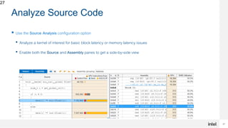 27
27
Analyze Source Code
 Use the Source Analysis configuration option
• Analyze a kernel of interest for basic block latency or memory latency issues
• Enable both the Source and Assembly panes to get a side-by-side view
 