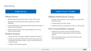 28
Summary
Intel Confidential
Offload Advisor
• Identify offload opportunities where it pays off the most
• Quantify the potential performance speedup from GPU
offloading
• Locate bottlenecks and identify potential performance gain of
fixing of each bottleneck
• Estimate data transfer costs and get guidance on how to
optimize data transfer
Roofline Analysis
• See performance headroom against hardware limitations
• Detect and prioritize bottlenecks by performance gain and
understand their likely causes, such as memory bound vs.
compute bound.
• Visualize optimization progress
Offload Performance Tuning
• Explore code execution on your platform’s various CPU
and GPU cores
• Correlate CPU and GPU activity
• Identify whether your application is GPU- or CPU-bound
GPU Compute/Media Hotspots
• Analyze the most time-consuming GPU kernels,
characterize GPU usage based on GPU hardware
metrics
• GPU code performance at the source-line level and
kernel-assembly level
Intel® Advisor Intel® VTune™ Profiler
 