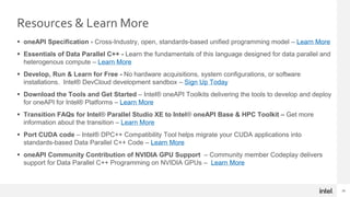 29
Resources & Learn More
 oneAPI Specification - Cross-Industry, open, standards-based unified programming model – Learn More
 Essentials of Data Parallel C++ - Learn the fundamentals of this language designed for data parallel and
heterogenous compute – Learn More
 Develop, Run & Learn for Free - No hardware acquisitions, system configurations, or software
installations. Intel® DevCloud development sandbox – Sign Up Today
 Download the Tools and Get Started – Intel® oneAPI Toolkits delivering the tools to develop and deploy
for oneAPI for Intel® Platforms – Learn More
 Transition FAQs for Intel® Parallel Studio XE to Intel® oneAPI Base & HPC Toolkit – Get more
information about the transition – Learn More
 Port CUDA code – Intel® DPC++ Compatibility Tool helps migrate your CUDA applications into
standards-based Data Parallel C++ Code – Learn More
 oneAPI Community Contribution of NVIDIA GPU Support – Community member Codeplay delivers
support for Data Parallel C++ Programming on NVIDIA GPUs – Learn More
 