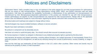 30
Notices and Disclaimers
30
Optimization Notice: Intel's compilers may or may not optimize to the same degree for non-Intel microprocessors for optimizations
that are not unique to Intel microprocessors. These optimizations include SSE2, SSE3, and SSSE3 instruction sets and other
optimizations. Intel does not guarantee the availability, functionality, or effectiveness of any optimization on microprocessors not
manufactured by Intel. Microprocessor-dependent optimizations in this product are intended for use with Intel microprocessors.
Certain optimizations not specific to Intel microarchitecture are reserved for Intel microprocessors. Please refer to the applicable
product User and Reference Guides for more information regarding the specific instruction sets covered by this notice.
All product plans and roadmaps are subject to change without notice.
Intel technologies may require enabled hardware, software or service activation.
Results have been estimated or simulated.
No product or component can be absolutely secure.
Intel does not control or audit third-party data. You should consult other sources to evaluate accuracy.
No license (express or implied, by estoppel or otherwise) to any intellectual property rights is granted by this document.
Intel disclaims all express and implied warranties, including without limitation, the implied warranties of merchantability, fitness for a
particular purpose, and non-infringement, as well as any warranty arising from course of performance, course of dealing, or usage in
trade.
Intel and the Intel logo are trademarks of Intel Corporation in the U.S. and/or other countries. Other names and brands may be
claimed as the property of others. © Intel Corporation.
 