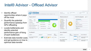 4
Intel® Advisor - Offload Advisor
• Identify offload
opportunities where it pays
off the most
• Quantify the potential
performance speedup from
GPU offloading
• Locate bottlenecks and
identify potential
performance gain of fixing
of each bottleneck
• Estimate data transfer costs
and get guidance on how to
optimize data transfer
 