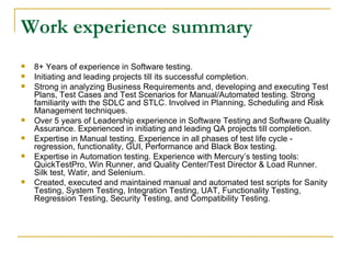 Work experience summary 8+ Years of experience in Software testing. Initiating and leading projects till its successful completion. Strong in analyzing Business Requirements and, developing and executing Test Plans, Test Cases and Test Scenarios for Manual/Automated testing. Strong familiarity with the SDLC and STLC. Involved in Planning, Scheduling and Risk Management techniques. Over 5 years of Leadership experience in Software Testing and Software Quality Assurance. Experienced in initiating and leading QA projects till completion. Expertise in Manual testing. Experience in all phases of test life cycle - regression, functionality, GUI, Performance and Black Box testing. Expertise in Automation testing. Experience with Mercury’s testing tools: QuickTestPro, Win Runner, and Quality Center/Test Director & Load Runner. Silk test, Watir, and Selenium. Created, executed and maintained manual and automated test scripts for Sanity Testing, System Testing, Integration Testing, UAT, Functionality Testing, Regression Testing, Security Testing, and Compatibility Testing. 