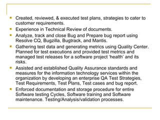 Created, reviewed, & executed test plans, strategies to cater to customer requirements.  Experience in Technical Review of documents. Analyze, track and close Bug and Prepare bug report using Resolve CQ, Bugzilla, Bugtrack, and Mantis. Gathering test data and generating metrics using Quality Center. Planned for test executions and provided test metrics and managed test releases for a software project ‘health’ and its risks. Assisted and established Quality Assurance standards and measures for the information technology services within the organization by developing an enterprise QA Test Strategies, Test Requirements, Test Plans, Test cases and bug report. Enforced documentation and storage procedure for entire Software testing Cycles, Software training and Software maintenance. Testing/Analysis/validation processes. 