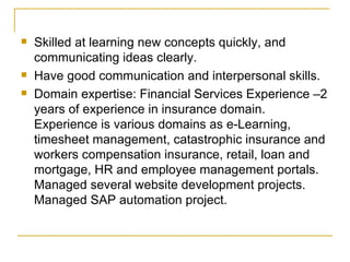 Skilled at learning new concepts quickly, and communicating ideas clearly. Have good communication and interpersonal skills. Domain expertise: Financial Services Experience –2 years of experience in insurance domain. Experience is various domains as e-Learning, timesheet management, catastrophic insurance and workers compensation insurance, retail, loan and mortgage, HR and employee management portals. Managed several website development projects. Managed SAP automation project.  
