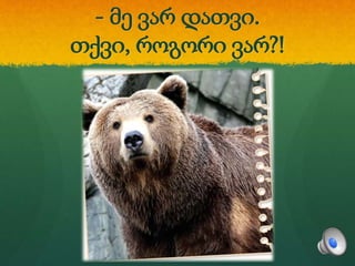 - მე ვარ დათვი.
თქვი, როგორი ვარ?!
 