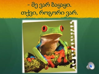 - მე ვარ ბაყაყი.
თქვი, როგორი ვარ.
 