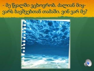 - მე წყალში ვცხოვრობ. ძალიან მიყ-
ვარს ბავშვებთან თამაში. ვინ ვარ მე?
 