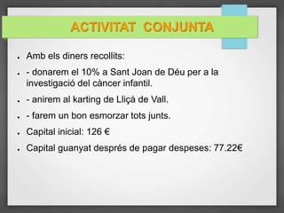ACTIVITAT CONJUNTA
● Amb els diners recollits:
● - donarem el 10% a Sant Joan de Déu per a la
investigació del càncer infantil.
● - anirem al karting de Lliçà de Vall.
● - farem un bon esmorzar tots junts.
● Capital inicial: 126 €
● Capital guanyat després de pagar despeses: 77.22€
 