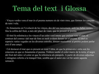 · Vinyes verdes vora el mar és el poema numero sis de vint-i-tres, que formen les cançons
de rem i vela.
· Es fonamenta en l’evolució de les vinyes, des del seu naixement, amb les fulles verdes,
fins la collita del fruit, a més del plaer de viure, que és present al poema.
· El títol fa referència a les vinyes d’un color verd intens que creixen vora el mar, el
contrast del conreu i del mar de fons es molt evident durant tot el poema. El títol es
repeteix varies vegades en les diverses estrofes, donant musicalitat al poema podent parlar
així d’una cançó.
· Cal destacar el mar que es present en total l’obra, en que la primavera i estiu son les
estacions en que es fonamenta el poema. Trobem també el color marro de la terra, el negre
del fruit del raïm i el color or que fa referència als pàmpols. A partir de diversos adjectius
i sintagmes referits a la tranquil·litat, sembla que el autor ens vol fer sentir aquesta
sensació.
Tema del text i Glossa
 