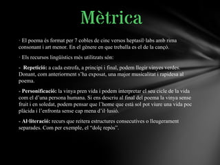 · El poema és format per 7 cobles de cinc versos heptasíl·labs amb rima
consonant i art menor. En el gènere en que treballa es el de la cançó.
· Els recursos lingüístics més utilitzats són:
- Repetició: a cada estrofa, a principi i final, podem llegir vinyes verdes.
Donant, com anteriorment s’ha exposat, una major musicalitat i rapidesa al
poema.
- Personificació: la vinya pren vida i podem interpretar el seu cicle de la vida
com el d’una persona humana. Si ens descriu al final del poema la vinya sense
fruit i en soledat, podem pensar que l’home que està sol pot viure una vida poc
plàcida i l’enfronta sense cap mena d’il·lusió.
- Al·literació: recurs que reitera estructures consecutives o lleugerament
separades. Com per exemple, el “dolç repòs”.
Mètrica
 