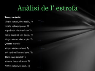 Tercera estrofa:
Vinyes verdes, dolç repòs, 7e
vora la vela que passa; 7f
cap al mar vincleu el cos 7e
sense decantar-vos massa, 7f
vinyes verdes, dolç repòs. 7e
Quarta estrofa:
Vinyes verdes, soledat 7g
del verd en l'hora calenta. 7h
Raïm i cep retallat 7g
damunt la terra lluenta; 7h
vinyes verdes, soledat. 7g
Anàlisi de l’ estrofa
 