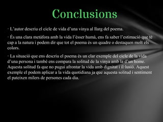 · L’autor descriu el cicle de vida d’una vinya al llarg del poema.
· És una clara metàfora amb la vida l’ésser humà, ens fa saber l’estimació que té
cap a la natura i podem dir que tot el poema és un quadre o destaquen molt els
colors.
· La situació que ens descriu el poema és un clar exemple del cicle de la vida
d’una persona i també ens compara la solitud de la vinya amb la d’un home.
Aquesta solitud fa que no pugui afrontar la vida amb dignitat i il·lusió. Aquest
exemple el podem aplicar a la vida quotidiana ja que aquesta solitud i sentiment
el pateixen milers de persones cada dia.
Conclusions
 