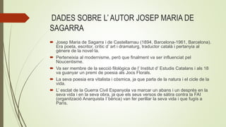 DADES SOBRE L’ AUTOR JOSEP MARIA DE
SAGARRA
 Josep Maria de Sagarra i de Castellarnau (1894, Barcelona-1961, Barcelona).
Era poeta, escritor, crític d’ art i dramaturg, traductor català i pertanyia al
gènere de la novel·la.
 Perteneixia al modernisme, però que finalment va ser influenciat pel
Noucentisme.
 Va ser membre de la secció filològica de l’ Institut d’ Estudis Catalans i als 18
va guanyar un premi de poesia als Jocs Florals.
 La seva poesia era vitalista i còsmica, ja que parla de la natura i el cicle de la
vida.
 L’ esclat de la Guerra Civil Espanyola va marcar un abans i un després en la
seva vida i en la seva obra, ja que els seus versos de sátira contra la FAI
(organització Anarquista I`bèrica) van fer perillar la seva vida i que fugís a
París.
 