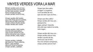 VINYES VERDES VORA LA MAR
Vinyes verdes vora el mar,
ara que el vent no remuga,
us feu més verdes i encar
teniu la fulla poruga,
vinyes verdes vora el mar.
Vinyes verdes del coster,
sou més fines que la userda.
Verd vora el blau mariner,
vinyes amb la fruita verda,
vinyes verdes del coster.
Vinyes verdes, dolç repòs,
vora la vela que passa;
cap al mar vincleu el cos
sense decantar-vos massa,
vinyes verdes, dolç repòs.
Vinyes verdes, soledat
del verd en l'hora calenta.
Raïm i cep retallat
damunt la terra lluenta;
vinyes verdes, soledat.
Vinyes que dieu adéu
al llagut i a la gavina,
i al fi serrellet de neu
que ara neix i que ara fina...
Vinyes que dieu adéu!
Vinyes verdes del meu cor...
pàmpol d'or,
aigua, penyal i basarda.
Dins del cep s'adorm la tarda,
raïm negre,
Vinyes verdes del meu cor...
Vinyes verdes vora el mar,
verdes a punta de dia,
verd suau cap al tard...
Feu-nos sempre companyia,
vinyes verdes vora el mar!
 