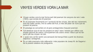 VINYES VERDES VORA LA MAR
 Vinyes verdes vora la mar forma part del poemari de cançons de rem i vela
(1923), que consta de 23 poemes.
 En el poemaes fonamenta en l’ evolució de les vinyes, des del seu naixement,
amb les fulles verdes, fins la collita del fruit, a més del plaer de viure que és
present al poema.
 El paisatge es converteix en el gran protagonista d’aquest poemari.
 Cal destacar que el mar és present en tota l’ obra i també que utilitza una
amplia gamma de colors i principalment els colors verds i blaus que es fan
servir per les vinyes i el mar.
 L’ autor ens vol fer sentir una sensació de tranquil·litat a partir de diversos
adjectius i sintagmes.
 És un dels poemaris més rellevants i més populars de Josep M. de Sagarra i
de la poesia catalana de postguerra.
 