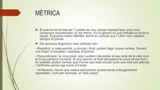MÈTRICA
 El poema és format per 7 cobles de cinc versos heptasíl·labs amb rima
consonant encadenada i d’ art menor. En el gènere en que treballa es el de la
cançó. Esquema mètric ABABA, tenint en compte que l’ ultim vers repeteix
sempre el primer.
 Els recursos lingüístics més utilitzats són:
- Repetició: a cada estrofa, a principi i final, podem llegir vinyes verdes. Donant
una major musicalitat i rapidesa al poema.
- Personificació: la vinya pren vida i podem interpretar el seu cicle de la vida com
el d’una persona humana. Si ens descriu al final del poema la vinya sense fruit i
en soledat, podem pensar que l’home que està sol pot viure una vida poc plàcida
i l’enfronta sense cap mena d’il·lusió.
- Al·literació: recurs que reitera estructures consecutives o lleugerament
separades. Com per exemple, el “dolç repòs”.
 