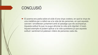 CONCLUSIÓ
 El poema ens parla sobre el cicle d’una vinya costera, en què la vinya és
una metàfora per a referir-se a la vida de les persones, en què aquests
canvien i envelleixen juntament amb el paisatge que els acompanya.
Aquesta solitud fa que no pugui afrontar la vida amb dignitat i il·lusió.
Aquest exemple el podem aplicar a la vida quotidiana ja que aquesta
solitud i sentiment el pateixen milers de persones cada dia.
 