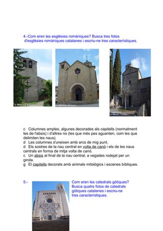 4.-Com eren les esglèsies romàniques? Busca tres fotos
 d'esglèsies romàniques catalanes i escriu-ne tres característiques.




c Columnes amples, algunes decorades als capitells (normalment
les de l'absis) i d'altres no (les que més pes aguanten, com les que
delimiten les naus).
d Les columnes s'uneixen amb arcs de mig punt.
d Els sostres de la nau central en volta de canó i els de les naus
centrals en forma de mitja volta de canó.
c Un absis al final de la nau central, a vegades rodejat per un
girola.
g El capitells decorats amb animals mitològics i escenes bíbliques.



5.-                         Com eren les catedrals gòtiques?
                            Busca quatre fotos de catedrals
                            gòtiques catalanes i escriu-ne
                            tres característiques.
 