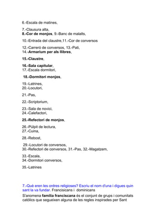 6.-Escala de matines,
7.-Clausura alta,
8.-Cor de monjos, 9.-Banc de malalts,
10.-Entrada del claustre,11.-Cor de conversos
12.-Carreró de conversos, 13.-Pati,
14.-Armarium per als llibres,
15.-Claustre,
16.-Sala capitular,
17.-Escala dormitori,
18.-Dormitori monjos,
19.-Latrines,
20.-Locutori,
21.-Pas,
22.-Scriptorium,
23.-Sala de novici,
24.-Calefactori,
25.-Refectori de monjos,
26.-Púlpit de lectura,
27.-Cuina,
28.-Rebost,
 29.-Locutori de conversos,
30.-Refectori de conversos, 31.-Pas, 32.-Magatzem,
33.-Escala,
34.-Dormitori conversos,
35.-Latrines




7.-Què eren les ordres religioses? Escriu el nom d'una i digues quin
sant la va fundar. Francisicans i dominicans
S'anomena família franciscana és el conjunt de grups i comunitats
catòlics que segueixen alguna de les regles inspirades per Sant
 