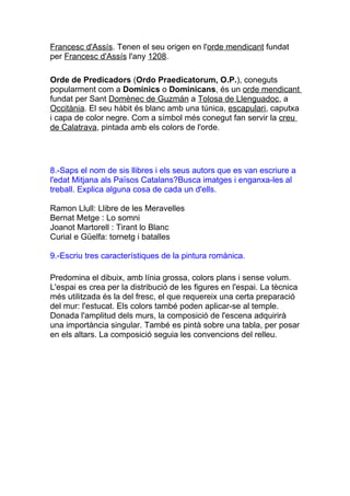 Francesc d'Assís. Tenen el seu origen en l'orde mendicant fundat
per Francesc d'Assís l'any 1208.

Orde de Predicadors (Ordo Praedicatorum, O.P.), coneguts
popularment com a Dominics o Dominicans, és un orde mendicant
fundat per Sant Domènec de Guzmán a Tolosa de Llenguadoc, a
Occitània. El seu hàbit és blanc amb una túnica, escapulari, caputxa
i capa de color negre. Com a símbol més conegut fan servir la creu
de Calatrava, pintada amb els colors de l'orde.




8.-Saps el nom de sis llibres i els seus autors que es van escriure a
l'edat Mitjana als Països Catalans?Busca imatges i enganxa-les al
treball. Explica alguna cosa de cada un d'ells.

Ramon Llull: Llibre de les Meravelles
Bernat Metge : Lo somni
Joanot Martorell : Tirant lo Blanc
Curial e Güelfa: tornetg i batalles

9.-Escriu tres característiques de la pintura romànica.

Predomina el dibuix, amb línia grossa, colors plans i sense volum.
L'espai es crea per la distribució de les figures en l'espai. La tècnica
més utilitzada és la del fresc, el que requereix una certa preparació
del mur: l'estucat. Els colors també poden aplicar-se al temple.
Donada l'amplitud dels murs, la composició de l'escena adquirirà
una importància singular. També es pintà sobre una tabla, per posar
en els altars. La composició seguia les convencions del relleu.
 