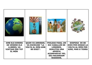 AMB ELS DINERS    QUAN VA ARRIBAR,   PHILEAS FOGG, UN     DISPOSA DE 80
 DE VENDRE ELS     VA ESCRIURE “LA   RIC CABALLER DE    DIES PER DONAR LA
  LLIBRES, VA     VOLTA AL MÓN AMB       LONDRES,       VOLTA AL MÓN PER
VIATJAR PER TOT       80 DIES”:        REALITZA UNA     AIRE, MAR O TERRA
    EL MÓN                                APOSTA
                                     ACOMPANYAT PEL
                                      SEU MAJORDOM
                                         RIGODON,
 