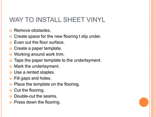 WAY TO INSTALL SHEET VINYL















Remove obstacles.
Create space for the new flooring t slip under.
Even out the floor surface.
Create a paper template.
Working around work trim.
Tape the paper template to the underlayment.
Mark the underlayment.
Use a rented staples.
Fill gaps and holes.
Place the template on the flooring.
Cut the flooring.
Double-cut the seams.
Press down the flooring.

 