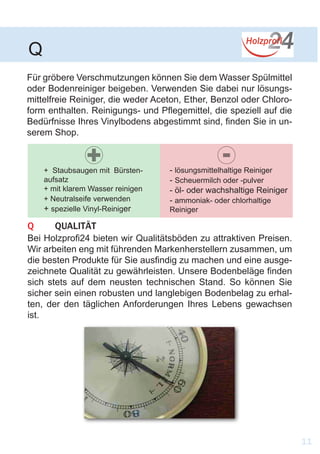 Für gröbere Verschmutzungen können Sie dem Wasser Spülmittel
oder Bodenreiniger beigeben. Verwenden Sie dabei nur lösungs-
mittelfreie Reiniger, die weder Aceton, Ether, Benzol oder Chloro-
form enthalten. Reinigungs- und Pflegemittel, die speziell auf die
Bedürfnisse Ihres Vinylbodens abgestimmt sind, finden Sie in un-
serem Shop.
Q	QUALITÄT
Bei Holzprofi24 bieten wir Qualitätsböden zu attraktiven Preisen.
Wir arbeiten eng mit führenden Markenherstellern zusammen, um
die besten Produkte für Sie ausfindig zu machen und eine ausge-
zeichnete Qualität zu gewährleisten. Unsere Bodenbeläge finden
sich stets auf dem neusten technischen Stand. So können Sie
sicher sein einen robusten und langlebigen Bodenbelag zu erhal-
ten, der den täglichen Anforderungen Ihres Lebens gewachsen
ist.
Q
11
+ Staubsaugen mit Bürsten-
aufsatz
+ mit klarem Wasser reinigen
+ Neutralseife verwenden
+ spezielle Vinyl-Reiniger
- lösungsmittelhaltige Reiniger
- Scheuermilch oder -pulver
- öl- oder wachshaltige Reiniger
- ammoniak- oder chlorhaltige
Reiniger
+ -
 