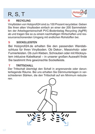 R	RECYCLING
Vinylböden von Holzprofi24 sind zu 100 Prozent recyclebar. Geben
Sie Ihren alten Vinylboden einfach an einer der 200 Sammelstel-
len der Arbeitsgemeinschaft PVC-Bodenbelag Recycling (AgPR)
ab und tragen Sie so zu einem nachhaltigen Wirtschaften und res-
sourcenschonenden Umgang mit endlichen Rohstoffen bei.
R, S, T
12
T	TRITTSCHALL
Der Trittschall überträgt den Schall in angrenzende oder darun-
terliegende Räume. Bei uns erhalten Sie Dämmunterlagen in ver-
schiedenen Stärken, die den Trittschall auf ein Minimum reduzie-
ren.
S 	SOCKELLEISTEN
Bei Holzprofi24.de erhalten Sie den passenden Wandab-
schluss für Ihren Vinylboden. Ob Dekor-, Massivholz- oder
Furnierleisten. Ob zum Kleben, Schrauben oder mit Klicksys-
tem inklusive Kabelkanal – in unserer großen Auswahl finde
Sie bestimmt Ihre gewünschte Sockelleiste.
 