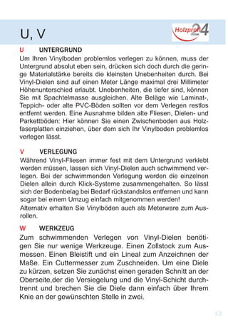 U 	UNTERGRUND
Um Ihren Vinylboden problemlos verlegen zu können, muss der
Untergrund absolut eben sein, drücken sich doch durch die gerin-
ge Materialstärke bereits die kleinsten Unebenheiten durch. Bei
Vinyl-Dielen sind auf einen Meter Länge maximal drei Millimeter
Höhenunterschied erlaubt. Unebenheiten, die tiefer sind, können
Sie mit Spachtelmasse ausgleichen. Alte Beläge wie Laminat-,
Teppich- oder alte PVC-Böden sollten vor dem Verlegen restlos
entfernt werden. Eine Ausnahme bilden alte Fliesen, Dielen- und
Parkettböden: Hier können Sie einen Zwischenboden aus Holz-
faserplatten einziehen, über dem sich Ihr Vinylboden problemlos
verlegen lässt.
U, V
13
V	VERLEGUNG
Während Vinyl-Fliesen immer fest mit dem Untergrund verklebt
werden müssen, lassen sich Vinyl-Dielen auch schwimmend ver-
legen. Bei der schwimmenden Verlegung werden die einzelnen
Dielen allein durch Klick-Systeme zusammengehalten. So lässt
sich der Bodenbelag bei Bedarf rückstandslos entfernen und kann
sogar bei einem Umzug einfach mitgenommen werden!
Alternativ erhalten Sie Vinylböden auch als Meterware zum Aus-
rollen.
W	WERKZEUG
Zum schwimmenden Verlegen von Vinyl-Dielen benöti-
gen Sie nur wenige Werkzeuge. Einen Zollstock zum Aus-
messen. Einen Bleistift und ein Lineal zum Anzeichnen der
Maße. Ein Cuttermesser zum Zuschneiden. Um eine Diele
zu kürzen, setzen Sie zunächst einen geraden Schnitt an der
Oberseite,der die Versiegelung und die Vinyl-Schicht durch-
trennt und brechen Sie die Diele dann einfach über Ihrem
Knie an der gewünschten Stelle in zwei.
 