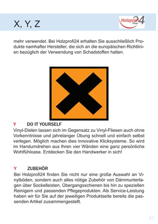 X, Y, Z
15
mehr verwendet. Bei Holzprofi24 erhalten Sie ausschließlich Pro-
dukte namhafter Hersteller, die sich an die europäischen Richtlini-
en bezüglich der Verwendung von Schadstoffen halten.
Y	 DO IT YOURSELF
Vinyl-Dielen lassen sich im Gegensatz zu Vinyl-Fliesen auch ohne
Vorkenntnisse und jahrelanger Übung schnell und einfach selbst
verlegen. Möglich machen dies innovative Klicksysteme. So wird
im Handumdrehen aus Ihren vier Wänden eine ganz persönliche
Wohlfühloase. Entdecken Sie den Handwerker in sich!
Y	ZUBEHÖR
Bei Holzprofi24 finden Sie nicht nur eine große Auswahl an Vi-
nylböden, sondern auch alles nötige Zubehör von Dämmunterla-
gen über Sockelleisten, Übergangsschienen bis hin zu speziellen
Reinigern und passenden Pflegeprodukten. Als Service-Leistung
haben wir für Sie auf der jeweiligen Produktseite bereits die pas-
senden Artikel zusammengestellt.
 