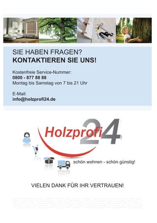 SIE HABEN FRAGEN?
KONTAKTIEREN SIE UNS!
Kostenfreie Service-Nummer:
0800 - 877 88 88
Montag bis Samstag von 7 bis 21 Uhr
E-Mail:
info@holzprofi24.de
schön wohnen - schön günstig!
VIELEN DANK FÜR IHR VERTRAUEN!
Bildquellen: Bildquellen: © 3darcastudio – Fotolia.com © alexandre zveiger – Fotolia.com © arsdigital – Fotolia.com © contrastwerkstatt – Fotolia.com © Daniel Bujack –
Fotolia.com © Denis Tabler – Fotolia.com © Digitalpress – Fotolia.com © Dmitry Koksharov – Fotolia.com © drubig-photo – Fotolia.com © Friedberg – Fotolia.com © K.- P.
Adler – Fotolia.com © Kadmy – Fotolia.com © Marcus Kretschmar – Fotolia.com © Matthias Enter – Fotolia.com © Oligo – Fotolia.com © paffy – Fotolia.com © RalfenByte
– Fotolia.com © Sacha81 – Fotolia.com © sasel77 – Fotolia.com © vvoe – Fotolia.com © way4arer – Fotolia.com © weerapat1003 – Fotolia.com © YariK – Fotolia.com © yoann
carle – Fotolia.com © 2mmedia - Fotolia.com © Zerbor - Fotolia.com © WICANDERS 2014 - 1_WICANDERS ComfortbödenWIC_VinylcomfortWIC_VC_Ambientebilder
 
