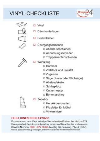 VINYL-CHECKLISTE
Vinyl
Dämmunterlagen
Sockelleisten
Übergangsschienen
	 Abschlussschienen
	 Anpassungsschienen
	 Treppenkantenschienen
Werkzeug
	Hammer
	 Zollstock und Bleistift
	 Zugeisen
	 Säge (Kreis- oder Stichsäge)
	Abstandskeile
	 Schlagklotz
	Cuttermesser
	 Bohrmaschine
Zubehör
	Heizkörperrosetten
	 Filzgleiter für Möbel
	 Vinylreiniger
VINYL-	
für die tägliche Pflege aller Laminatböden
- von führenden Laminatherstellern
empfohlen
- schonender Reiniger
- streifenfreie Reinigung und langlebiger Schutz
FEHLT IHNEN NOCH ETWAS?
Produkte rund ums Vinyl erhalten Sie zu besten Preisen bei Holzprofi24.
Ihren persönlichen Ansprechpartner erreichen Sie unter der kostenlosen
Service-Nummer 0800 - 877 88 88 (Montag bis Samstag, 7 bis 21 Uhr).
REINIGER
Ob Sie Spezialwerkzeug benötigen, entnehmen Sie bitte den Herstellerhinweisen.
 