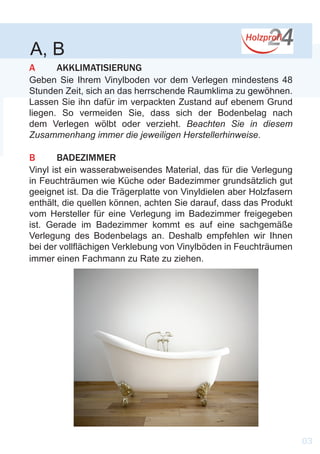 A, B
A	 AKKLIMATISIERUNG
Geben Sie Ihrem Vinylboden vor dem Verlegen mindestens 48
Stunden Zeit, sich an das herrschende Raumklima zu gewöhnen.
Lassen Sie ihn dafür im verpackten Zustand auf ebenem Grund
liegen. So vermeiden Sie, dass sich der Bodenbelag nach
dem Verlegen wölbt oder verzieht. Beachten Sie in diesem
Zusammenhang immer die jeweiligen Herstellerhinweise.
B	 BADEZIMMER
Vinyl ist ein wasserabweisendes Material, das für die Verlegung
in Feuchträumen wie Küche oder Badezimmer grundsätzlich gut
geeignet ist. Da die Trägerplatte von Vinyldielen aber Holzfasern
enthält, die quellen können, achten Sie darauf, dass das Produkt
vom Hersteller für eine Verlegung im Badezimmer freigegeben
ist. Gerade im Badezimmer kommt es auf eine sachgemäße
Verlegung des Bodenbelags an. Deshalb empfehlen wir Ihnen
bei der vollflächigen Verklebung von Vinylböden in Feuchträumen
immer einen Fachmann zu Rate zu ziehen.
03
 