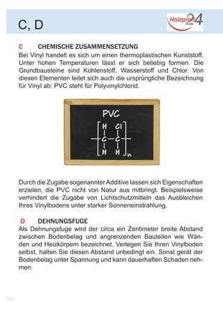 C	 CHEMISCHE ZUSAMMENSETZUNG
Bei Vinyl handelt es sich um einen thermoplastischen Kunststoff.
Unter hohen Temperaturen lässt er sich beliebig formen. Die
Grundbausteine sind Kohlenstoff, Wasserstoff und Chlor. Von
diesen Elementen leitet sich auch die ursprüngliche Bezeichnung
für Vinyl ab: PVC steht für Polyvinylchlorid.
C, D
Durch die Zugabe sogenannterAdditive lassen sich Eigenschaften
erzielen, die PVC nicht von Natur aus mitbringt. Beispielsweise
verhindert die Zugabe von Lichtschutzmitteln das Ausbleichen
Ihres Vinylbodens unter starker Sonneneinstrahlung.
D	DEHNUNGSFUGE
Als Dehnungsfuge wird der circa ein Zentimeter breite Abstand
zwischen Bodenbelag und angrenzenden Bauteilen wie Wän-
den und Heizkörpern bezeichnet. Verlegen Sie Ihren Vinylboden
selbst, halten Sie diesen Abstand unbedingt ein. Sonst gerät der
Bodenbelag unter Spannung und kann dauerhaften Schaden neh-
men.
04
 