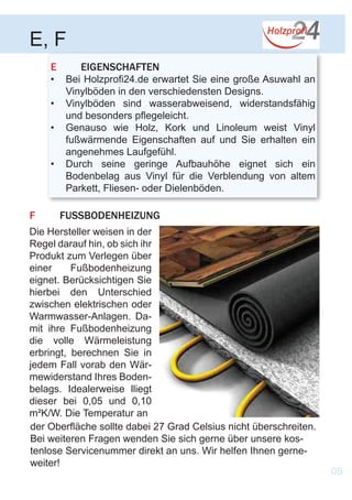 F	FUSSBODENHEIZUNG
E	EIGENSCHAFTEN
•	 Bei Holzprofi24.de erwartet Sie eine große Asuwahl an
Vinylböden in den verschiedensten Designs.
•	 Vinylböden sind wasserabweisend, widerstandsfähig
und besonders pflegeleicht.
•	 Genauso wie Holz, Kork und Linoleum weist Vinyl
fußwärmende Eigenschaften auf und Sie erhalten ein
angenehmes Laufgefühl.
•	 Durch seine geringe Aufbauhöhe eignet sich ein
Bodenbelag aus Vinyl für die Verblendung von altem
Parkett, Fliesen- oder Dielenböden.
E, F
Die Hersteller weisen in der
Regel darauf hin, ob sich ihr
Produkt zum Verlegen über
einer Fußbodenheizung
eignet. Berücksichtigen Sie
hierbei den Unterschied
zwischen elektrischen oder
Warmwasser-Anlagen. Da-
mit ihre Fußbodenheizung
die volle Wärmeleistung
erbringt, berechnen Sie in
jedem Fall vorab den Wär-
mewiderstand Ihres Boden-
belags. Idealerweise lliegt
dieser bei 0,05 und 0,10
m²K/W. Die Temperatur an
05
der Oberfläche sollte dabei 27 Grad Celsius nicht überschreiten.
Bei weiteren Fragen wenden Sie sich gerne über unsere kos-
tenlose Servicenummer direkt an uns. Wir helfen Ihnen gerne-
weiter!
 