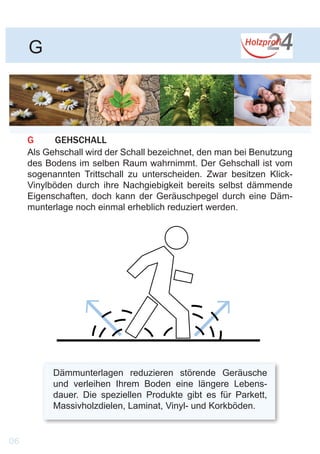 G
G	GEHSCHALL
Als Gehschall wird der Schall bezeichnet, den man bei Benutzung
des Bodens im selben Raum wahrnimmt. Der Gehschall ist vom
sogenannten Trittschall zu unterscheiden. Zwar besitzen Klick-
Vinylböden durch ihre Nachgiebigkeit bereits selbst dämmende
Eigenschaften, doch kann der Geräuschpegel durch eine Däm-
munterlage noch einmal erheblich reduziert werden.
Dämmunterlagen reduzieren störende Geräusche
und verleihen Ihrem Boden eine längere Lebens-
dauer. Die speziellen Produkte gibt es für Parkett,
Massivholzdielen, Laminat, Vinyl- und Korkböden.
06
 