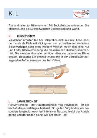 Abstandhalter zur Hilfe nehmen. Mit Sockelleisten verblenden Sie
abschließend die Lücke zwischen Bodenbelag und Wand.
K	KLICKSYSTEM
Vinylböden erhalten Sie bei Holzprofi24 nicht nur als Fliese, son-
dern auch als Diele mit Klicksystem zum schnellen und einfachen
Selbstverlegen ganz ohne Kleben! Möglich macht dies eine Nut
und Feder Steckverbindung, die die einzelnen Dielen zusammen-
hält. Die meisten Hersteller verfügen über ein patentiertes Klick-
system. Beachten Sie deshalb immer die in der Verpackung bei-
liegenden Aufbauhinweise des Herstellers.
K, L
L	LANGLEBIGKEIT
Polyvinylchlorid – der Hauptbestandteil von Vinylböden – ist ein
höchst strapazierfähiges Material. So gelten Vinylböden als be-
sonders langlebig. Auch bei intensiver Nutzung bleibt der Abrieb
gering und der Boden glänzt wie am ersten Tag.
		
08
 