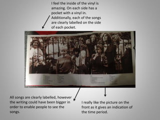 I feel the inside of the vinyl is
amazing. On each side has a
pocket with a vinyl in.
Additionally, each of the songs
are clearly labelled on the side
of each pocket.
All songs are clearly labelled, however
the writing could have been bigger in
order to enable people to see the
songs.
I really like the picture on the
front as it gives an indication of
the time period.
 