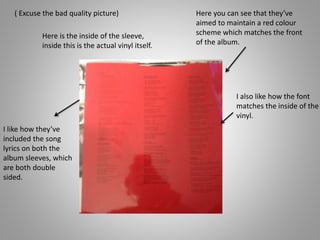 ( Excuse the bad quality picture) Here you can see that they’ve
aimed to maintain a red colour
scheme which matches the front
of the album.
I also like how the font
matches the inside of the
vinyl.
Here is the inside of the sleeve,
inside this is the actual vinyl itself.
I like how they’ve
included the song
lyrics on both the
album sleeves, which
are both double
sided.
 