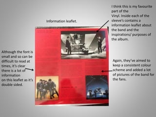 Information leaflet.
I think this is my favourite
part of the
Vinyl. Inside each of the
sleeve’s contains a
information leaflet about
the band and the
inspirations/ purposes of
the album.
Again, they’ve aimed to
keep a consistent colour
scheme and added a lot
of pictures of the band for
the fans.
Although the font is
small and so can be
difficult to read at
times, it’s clear
there is a lot of
information
on this leaflet as it’s
double sided.
 