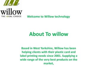 Welcome to Willow technology
Based in West Yorkshire, Willow has been
helping clients with their plastic card and
label printing needs since 2001. Supplying a
wide range of the very best products on the
market,
About To willow
 