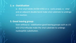2. α - Statidisation
α - Aryl vinyl halide (ArCBr=CR2) or α - cyclo propyl, α - vinyl
and an adjacent double bond make vinyl substrate to undergo
sn1 reaction.
3. Good leaving group:
Even without α - stabilization good leaving groups such as (-O
SO2 CF3) triflurate make the vinyl substrate to undergo
nucleophilic substitution.
 