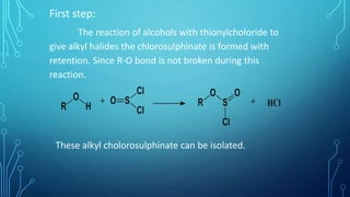 First step:
The reaction of alcohols with thionylcholoride to
give alkyl halides the chlorosulphinate is formed with
retention. Since R-O bond is not broken during this
reaction.
These alkyl cholorosulphinate can be isolated.
 