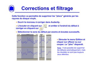 Corrections et filtrage
Cette fonction va permettre de supprimer les "plocs" générés par les
rayures du disque vinyle.
    ● Ouvrir le morceau à corriger dans Audacity.
    ● L'écouter en cliquant sur      et arrêter à l'endroit du défaut à
    corriger en cliquant sur    .
    ● Sélectionner la zone du défaut par zooms et écoutes successifs.


                                              ● Dérouler le menu Edition et
                                              cliquer sur effacer ou sur
                                              couper. Le "ploc" disparaît.
                                              Nota : Il est possible de supprimer
                                              les défauts automatiquement, mais
                                              les résultats ne sont pas toujours
                                              ceux attendus.
 